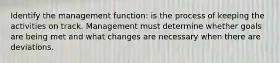 Identify the management function: is the process of keeping the activities on track. Management must determine whether goals are being met and what changes are necessary when there are deviations.