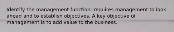 Identify the management function: requires management to look ahead and to establish objectives. A key objective of management is to add value to the business.