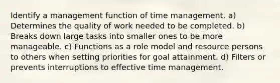 Identify a management function of time management. a) Determines the quality of work needed to be completed. b) Breaks down large tasks into smaller ones to be more manageable. c) Functions as a role model and resource persons to others when setting priorities for goal attainment. d) Filters or prevents interruptions to effective time management.