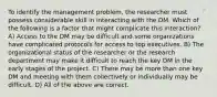 To identify the management problem, the researcher must possess considerable skill in interacting with the DM. Which of the following is a factor that might complicate this interaction? A) Access to the DM may be difficult and some organizations have complicated protocols for access to top executives. B) The organizational status of the researcher or the research department may make it difficult to reach the key DM in the early stages of the project. C) There may be more than one key DM and meeting with them collectively or individually may be difficult. D) All of the above are correct.