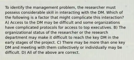 To identify the management problem, the researcher must possess considerable skill in interacting with the DM. Which of the following is a factor that might complicate this interaction? A) Access to the DM may be difficult and some organizations have complicated protocols for access to top executives. B) The organizational status of the researcher or the research department may make it difficult to reach the key DM in the early stages of the project. C) There may be more than one key DM and meeting with them collectively or individually may be difficult. D) All of the above are correct.