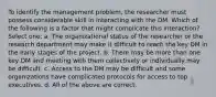 To identify the management problem, the researcher must possess considerable skill in interacting with the DM. Which of the following is a factor that might complicate this interaction? Select one: a. The organizational status of the researcher or the research department may make it difficult to reach the key DM in the early stages of the project. b. There may be more than one key DM and meeting with them collectively or individually may be difficult. c. Access to the DM may be difficult and some organizations have complicated protocols for access to top executives. d. All of the above are correct.