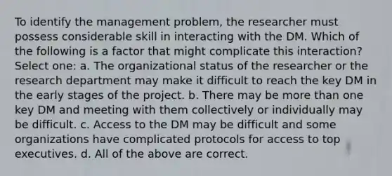 To identify the management problem, the researcher must possess considerable skill in interacting with the DM. Which of the following is a factor that might complicate this interaction? Select one: a. The organizational status of the researcher or the research department may make it difficult to reach the key DM in the early stages of the project. b. There may be more than one key DM and meeting with them collectively or individually may be difficult. c. Access to the DM may be difficult and some organizations have complicated protocols for access to top executives. d. All of the above are correct.