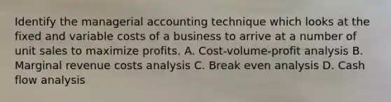 Identify the managerial accounting technique which looks at the fixed and variable costs of a business to arrive at a number of unit sales to maximize profits. A. Cost-volume-profit analysis B. Marginal revenue costs analysis C. Break even analysis D. Cash flow analysis