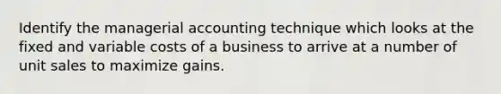 Identify the managerial accounting technique which looks at the fixed and variable costs of a business to arrive at a number of unit sales to maximize gains.