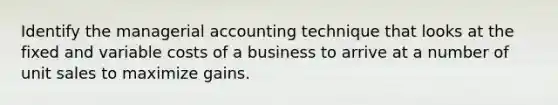 Identify the managerial accounting technique that looks at the fixed and variable costs of a business to arrive at a number of unit sales to maximize gains.