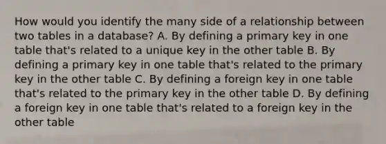 How would you identify the many side of a relationship between two tables in a database? A. By defining a primary key in one table that's related to a unique key in the other table B. By defining a primary key in one table that's related to the primary key in the other table C. By defining a foreign key in one table that's related to the primary key in the other table D. By defining a foreign key in one table that's related to a foreign key in the other table