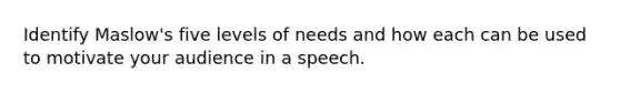 Identify Maslow's five levels of needs and how each can be used to motivate your audience in a speech.