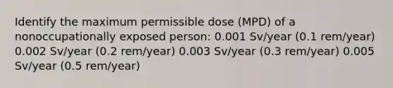 Identify the maximum permissible dose (MPD) of a nonoccupationally exposed person: 0.001 Sv/year (0.1 rem/year) 0.002 Sv/year (0.2 rem/year) 0.003 Sv/year (0.3 rem/year) 0.005 Sv/year (0.5 rem/year)