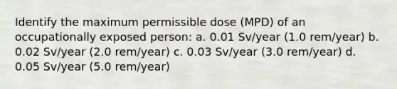 Identify the maximum permissible dose (MPD) of an occupationally exposed person: a. 0.01 Sv/year (1.0 rem/year) b. 0.02 Sv/year (2.0 rem/year) c. 0.03 Sv/year (3.0 rem/year) d. 0.05 Sv/year (5.0 rem/year)