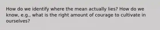 How do we identify where the mean actually lies? How do we know, e.g., what is the right amount of courage to cultivate in ourselves?