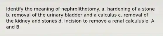 Identify the meaning of nephrolithotomy. a. hardening of a stone b. removal of the urinary bladder and a calculus c. removal of the kidney and stones d. incision to remove a renal calculus e. A and B