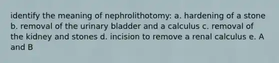 identify the meaning of nephrolithotomy: a. hardening of a stone b. removal of the urinary bladder and a calculus c. removal of the kidney and stones d. incision to remove a renal calculus e. A and B