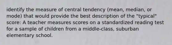 identify the measure of central tendency (mean, median, or mode) that would provide the best description of the "typical" score: A teacher measures scores on a standardized reading test for a sample of children from a middle-class, suburban elementary school.