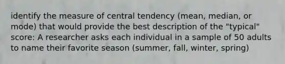 identify the measure of central tendency (mean, median, or mode) that would provide the best description of the "typical" score: A researcher asks each individual in a sample of 50 adults to name their favorite season (summer, fall, winter, spring)