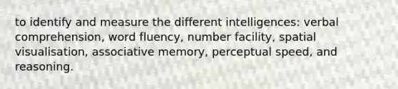 to identify and measure the different intelligences: verbal comprehension, word fluency, number facility, spatial visualisation, associative memory, perceptual speed, and reasoning.