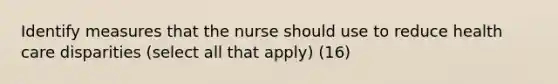 Identify measures that the nurse should use to reduce health care disparities (select all that apply) (16)