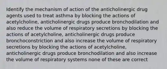 Identify the mechanism of action of the anticholinergic drug agents used to treat asthma by blocking the actions of acetylcholine, anticholinergic drugs produce bronchodilation and also reduce the volume of respiratory secretions by blocking the actions of acetylcholine, anticholinergic drugs produce bronchoconstriction and also increase the volume of respiratory secretions by blocking the actions of acetylcholine, anticholinergic drugs produce bronchodilation and also increase the volume of respiratory systems none of these are correct