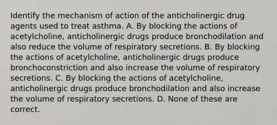 Identify the mechanism of action of the anticholinergic drug agents used to treat asthma. A. By blocking the actions of acetylcholine, anticholinergic drugs produce bronchodilation and also reduce the volume of respiratory secretions. B. By blocking the actions of acetylcholine, anticholinergic drugs produce bronchoconstriction and also increase the volume of respiratory secretions. C. By blocking the actions of acetylcholine, anticholinergic drugs produce bronchodilation and also increase the volume of respiratory secretions. D. None of these are correct.