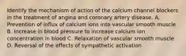 Identify the mechanism of action of the calcium channel blockers in the treatment of angina and coronary artery disease. A. Prevention of influx of calcium ions into vascular smooth muscle B. Increase in blood pressure to increase calcium ion concentration in blood C. Relaxation of vascular smooth muscle D. Reversal of the effects of sympathetic activation