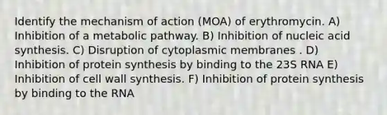 Identify the mechanism of action (MOA) of erythromycin. A) Inhibition of a metabolic pathway. B) Inhibition of nucleic acid synthesis. C) Disruption of cytoplasmic membranes . D) Inhibition of protein synthesis by binding to the 23S RNA E) Inhibition of cell wall synthesis. F) Inhibition of protein synthesis by binding to the RNA