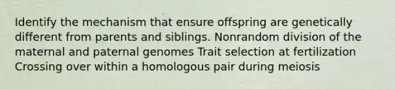 Identify the mechanism that ensure offspring are genetically different from parents and siblings. Nonrandom division of the maternal and paternal genomes Trait selection at fertilization Crossing over within a homologous pair during meiosis