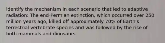 identify the mechanism in each scenario that led to adaptive radiation: The end-Permian extinction, which occurred over 250 million years ago, killed off approximately 70% of Earth's terrestrial vertebrate species and was followed by the rise of both mammals and dinosaurs