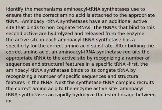 Identify the mechanisms aminoacyl-tRNA synthetases use to ensure that the correct amino acid is attached to the appropriate tRNA. -Aminoacyl-tRNA synthetases have an additional active site that binds to non-cognate tRNAs. The tRNAs that bind to this second active are hydrolyzed and released from the enzyme. -the active site in each aminoacyl-tRNA synthetase has a specificity for the correct amino acid substrate. After bidning the correct amino acid, an aminoacyl-tRNA synthetase recruits the appropriate tRNA to the active site by recognizing a number of sequences and structural features in a specific tRNA -first, the aminoacyl-tRNA synthetase binds to its congate tRNA by recognizing a number of specific sequences and structural features in the tRNA. Next the synthetase-tRNA complex recruits the correct amino acid to the enzyme active site -aminoacyl-tRNA synthetase can rapidly hydrolyze the ester linkage between inc