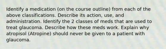 Identify a medication (on the course outline) from each of the above classifications. Describe its action, use, and administration. Identify the 2 classes of meds that are used to treat glaucoma. Describe how these meds work. Explain why atropisol (Atropine) should never be given to a patient with glaucoma.