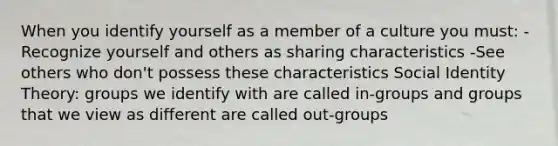 When you identify yourself as a member of a culture you must: -Recognize yourself and others as sharing characteristics -See others who don't possess these characteristics Social Identity Theory: groups we identify with are called in-groups and groups that we view as different are called out-groups