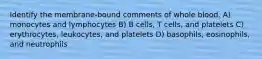 Identify the membrane-bound comments of whole blood. A) monocytes and lymphocytes B) B cells, T cells, and platelets C) erythrocytes, leukocytes, and platelets D) basophils, eosinophils, and neutrophils