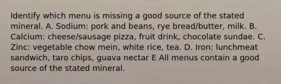 Identify which menu is missing a good source of the stated mineral. A. Sodium: pork and beans, rye bread/butter, milk. B. Calcium: cheese/sausage pizza, fruit drink, chocolate sundae. C. Zinc: vegetable chow mein, white rice, tea. D. Iron: lunchmeat sandwich, taro chips, guava nectar E All menus contain a good source of the stated mineral.