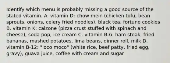 Identify which menu is probably missing a good source of the stated vitamin. A. vitamin D: chow mein (chicken tofu, bean sprouts, onions, celery fried noodles), black tea, fortune cookies B. vitamin K: calzone (pizza crust stuffed with spinach and cheese), soda pop, ice cream C. vitamin B-6: ham steak, fried bananas, mashed potatoes, lima beans, dinner roll, milk D. vitamin B-12: "loco moco" (white rice, beef patty, fried egg, gravy), guava juice, coffee with cream and sugar