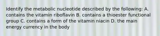 Identify the metabolic nucleotide described by the following: A. contains the vitamin riboflavin B. contains a thioester functional group C. contains a form of the vitamin niacin D. the main energy currency in the body