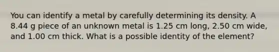 You can identify a metal by carefully determining its density. A 8.44 g piece of an unknown metal is 1.25 cm long, 2.50 cm wide, and 1.00 cm thick. What is a possible identity of the element?