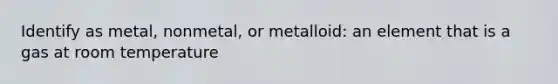 Identify as metal, nonmetal, or metalloid: an element that is a gas at room temperature