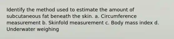 Identify the method used to estimate the amount of subcutaneous fat beneath the skin. a. Circumference measurement b. Skinfold measurement c. Body mass index d. Underwater weighing