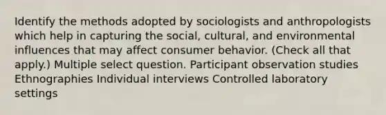 Identify the methods adopted by sociologists and anthropologists which help in capturing the social, cultural, and environmental influences that may affect consumer behavior. (Check all that apply.) Multiple select question. Participant observation studies Ethnographies Individual interviews Controlled laboratory settings