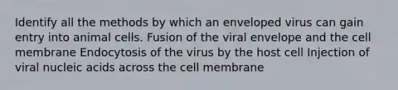 Identify all the methods by which an enveloped virus can gain entry into animal cells. Fusion of the viral envelope and the cell membrane Endocytosis of the virus by the host cell Injection of viral nucleic acids across the cell membrane