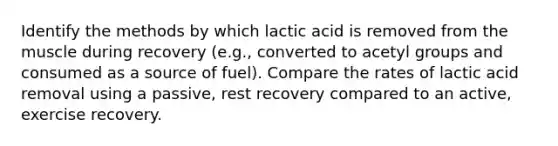 Identify the methods by which lactic acid is removed from the muscle during recovery (e.g., converted to acetyl groups and consumed as a source of fuel). Compare the rates of lactic acid removal using a passive, rest recovery compared to an active, exercise recovery.