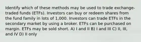 Identify which of these methods may be used to trade exchange-traded funds (ETFs). Investors can buy or redeem shares from the fund family in lots of 1,000. Investors can trade ETFs in the secondary market by using a broker. ETFs can be purchased on margin. ETFs may be sold short. A) I and II B) I and III C) II, III, and IV D) II only