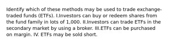 Identify which of these methods may be used to trade exchange-traded funds (ETFs). I.Investors can buy or redeem shares from the fund family in lots of 1,000. II.Investors can trade ETFs in the secondary market by using a broker. III.ETFs can be purchased on margin. IV. ETFs may be sold short.