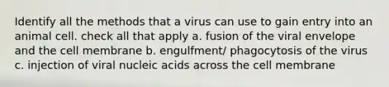 Identify all the methods that a virus can use to gain entry into an animal cell. check all that apply a. fusion of the viral envelope and the cell membrane b. engulfment/ phagocytosis of the virus c. injection of viral nucleic acids across the cell membrane