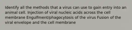 Identify all the methods that a virus can use to gain entry into an animal cell. Injection of viral nucleic acids across the cell membrane Engulfment/phagocytosis of the virus Fusion of the viral envelope and the cell membrane