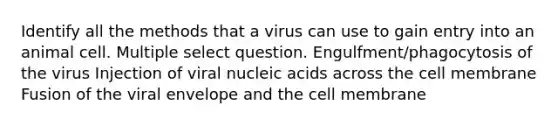 Identify all the methods that a virus can use to gain entry into an animal cell. Multiple select question. Engulfment/phagocytosis of the virus Injection of viral nucleic acids across the cell membrane Fusion of the viral envelope and the cell membrane