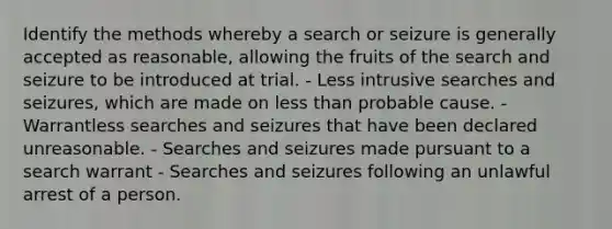 Identify the methods whereby a search or seizure is generally accepted as reasonable, allowing the fruits of the search and seizure to be introduced at trial. - Less intrusive searches and seizures, which are made on less than probable cause. - Warrantless searches and seizures that have been declared unreasonable. - Searches and seizures made pursuant to a search warrant - Searches and seizures following an unlawful arrest of a person.