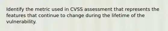 Identify the metric used in CVSS assessment that represents the features that continue to change during the lifetime of the vulnerability.