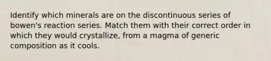Identify which minerals are on the discontinuous series of bowen's reaction series. Match them with their correct order in which they would crystallize, from a magma of generic composition as it cools.