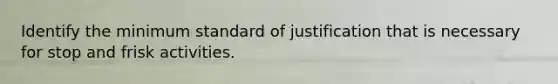 Identify the minimum standard of justification that is necessary for stop and frisk activities.