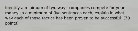 Identify a minimum of two ways companies compete for your money. In a minimum of five sentences each, explain in what way each of those tactics has been proven to be successful. (30 points)